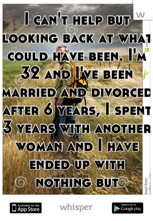 I can't help but looking back at what could have been. I'm 32 and I've been married and divorced after 6 years, I spent 3 years with another woman and I have ended up with nothing but heartache. 