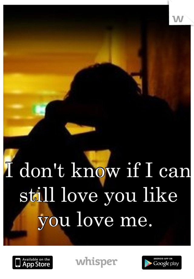 I don't know if I can still love you like you love me. 