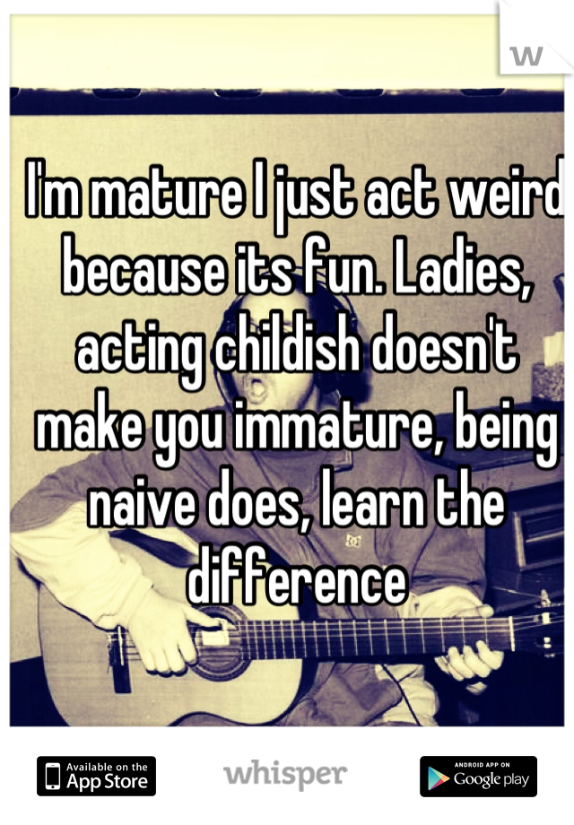 I'm mature I just act weird because its fun. Ladies, acting childish doesn't make you immature, being naive does, learn the difference