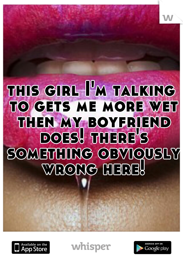 this girl I'm talking to gets me more wet then my boyfriend does! there's something obviously wrong here!