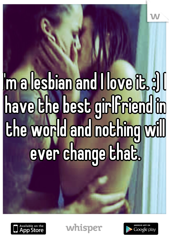 I'm a lesbian and I love it. :) I have the best girlfriend in the world and nothing will ever change that.