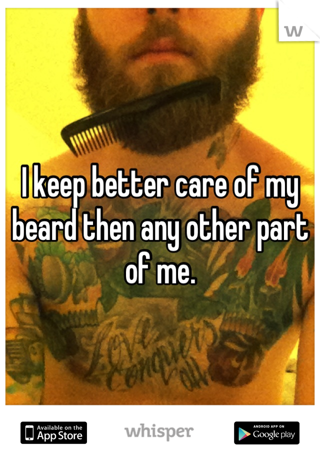 I keep better care of my beard then any other part of me.