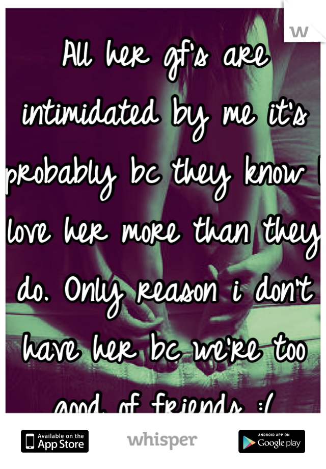 All her gf's are intimidated by me it's probably bc they know I love her more than they do. Only reason i don't have her bc we're too good of friends :(