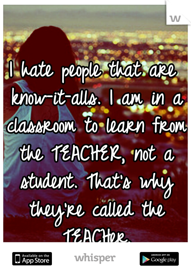 I hate people that are know-it-alls. I am in a classroom to learn from the TEACHER, not a student. That's why they're called the TEACHer.