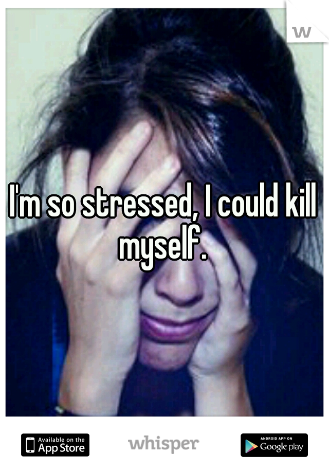 I'm so stressed, I could kill myself. 