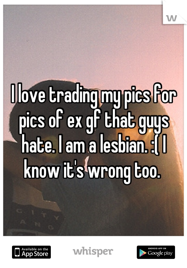 I love trading my pics for pics of ex gf that guys hate. I am a lesbian. :( I know it's wrong too. 