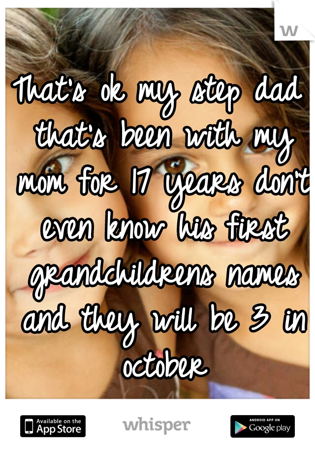 That's ok my step dad that's been with my mom for 17 years don't even know his first grandchildrens names and they will be 3 in october