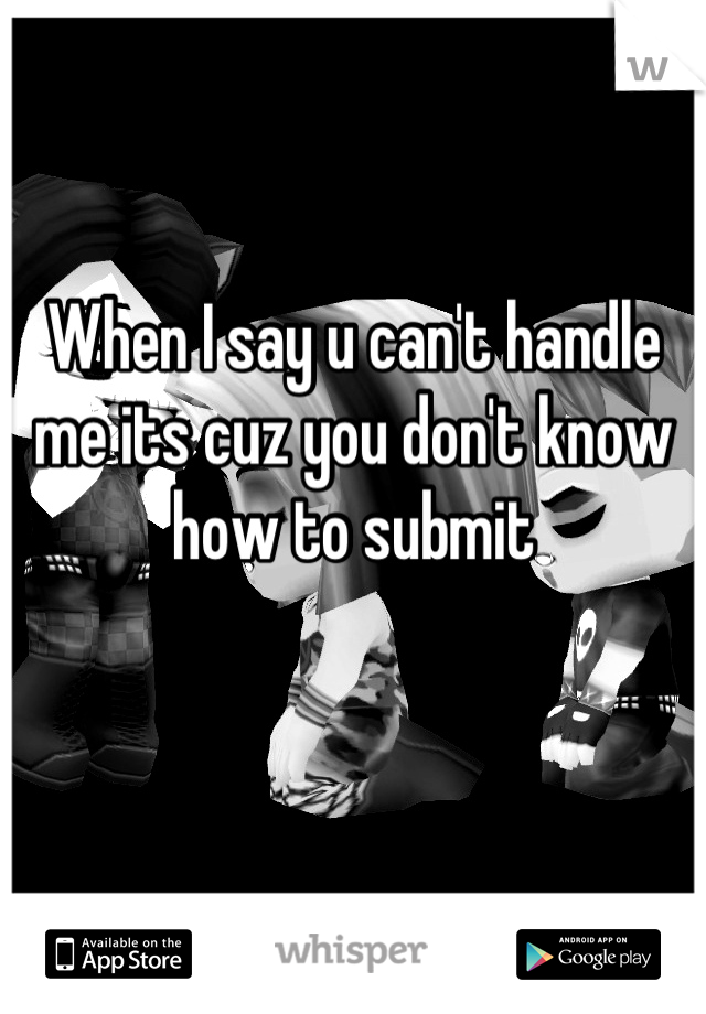 When I say u can't handle me its cuz you don't know how to submit