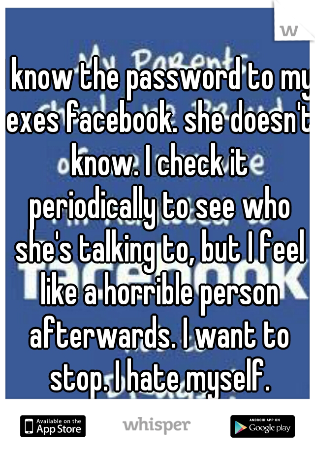 I know the password to my exes facebook. she doesn't know. I check it periodically to see who she's talking to, but I feel like a horrible person afterwards. I want to stop. I hate myself.