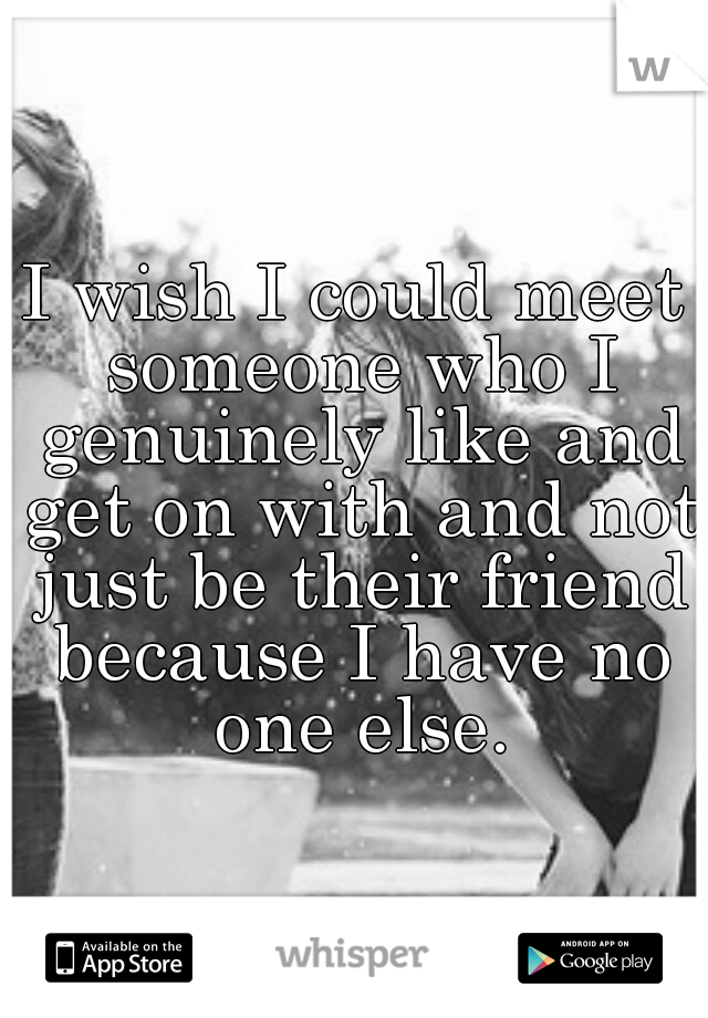 I wish I could meet someone who I genuinely like and get on with and not just be their friend because I have no one else.