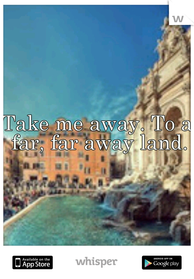 Take me away. To a far, far away land.