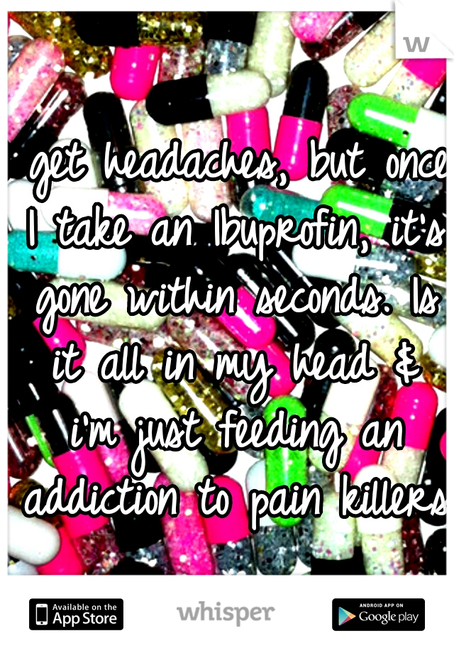 I get headaches, but once I take an Ibuprofin, it's gone within seconds. Is it all in my head & i'm just feeding an addiction to pain killers?