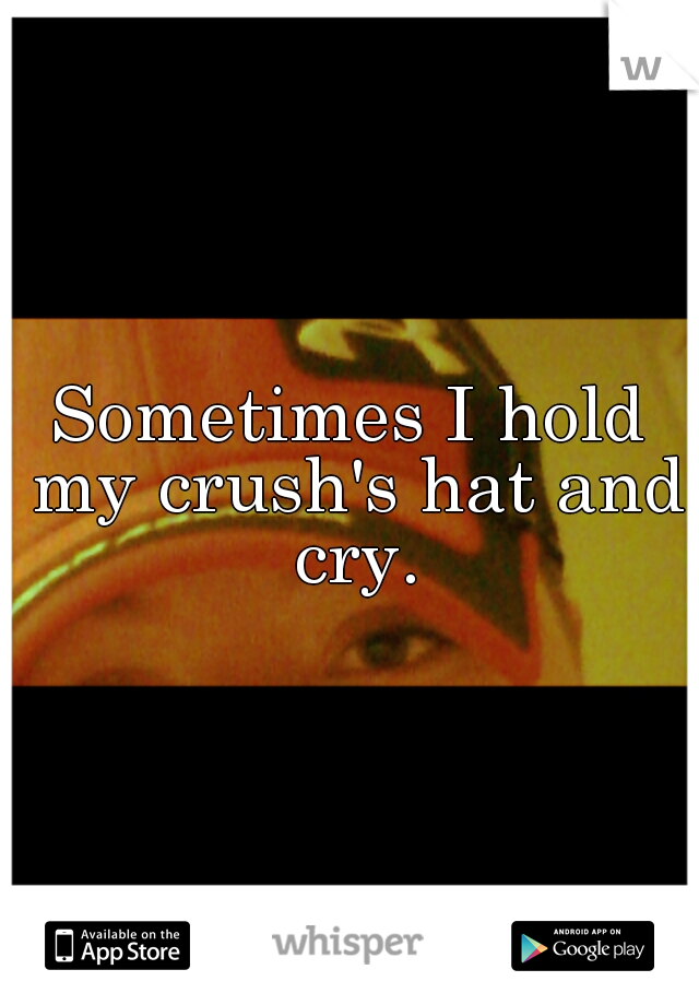 Sometimes I hold my crush's hat and cry.