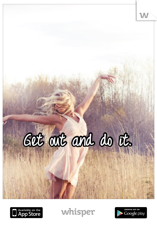 Get out and do it. 