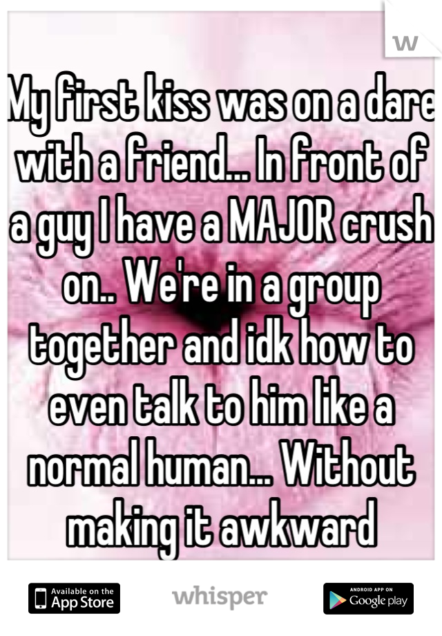 My first kiss was on a dare with a friend... In front of a guy I have a MAJOR crush on.. We're in a group together and idk how to even talk to him like a normal human... Without making it awkward