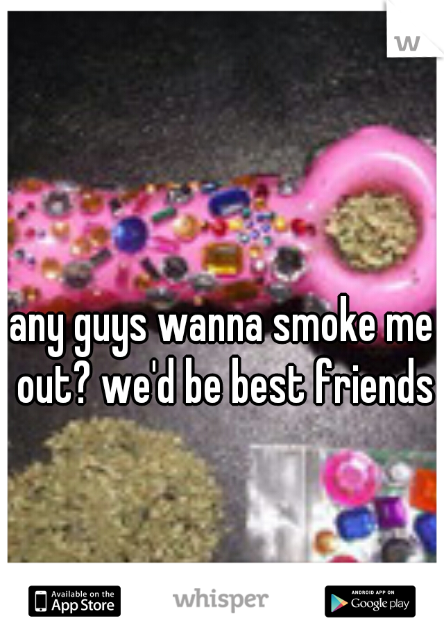 any guys wanna smoke me out? we'd be best friends