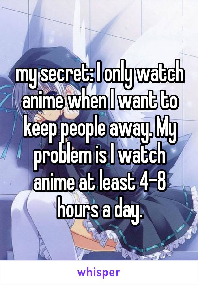 my secret: I only watch anime when I want to keep people away. My problem is I watch anime at least 4-8 hours a day.