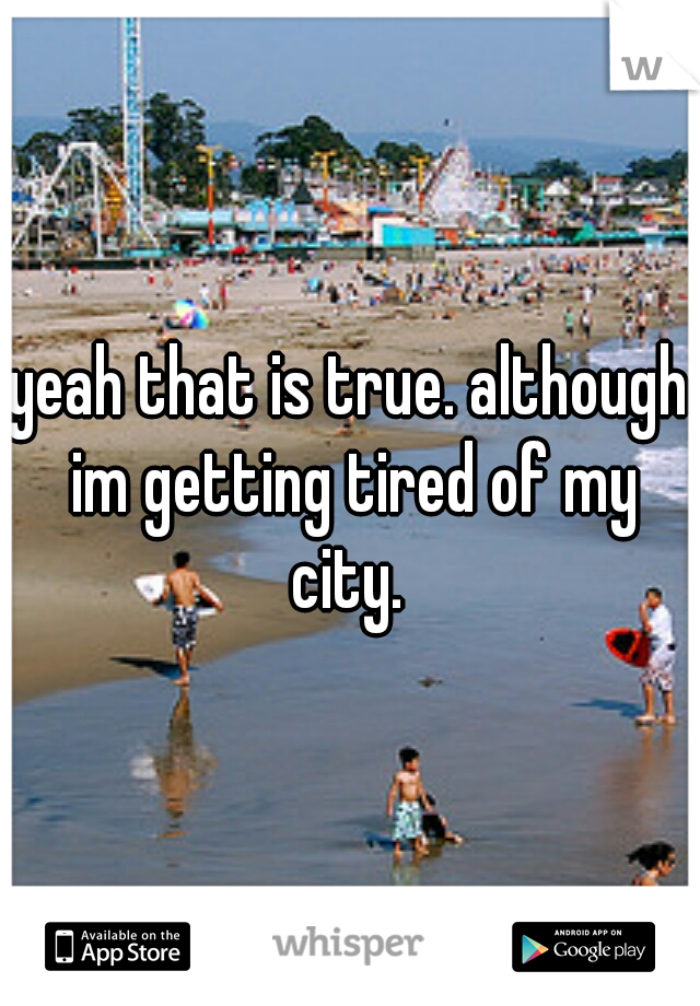 yeah that is true. although im getting tired of my city. 