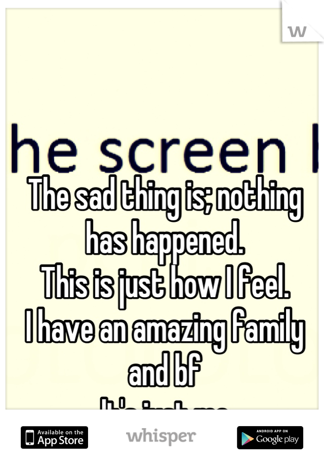 The sad thing is; nothing has happened. 
This is just how I feel. 
I have an amazing family and bf
It's just me