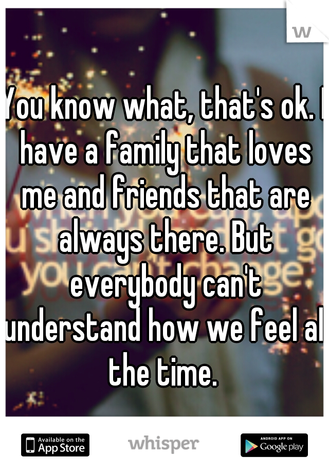 You know what, that's ok. I have a family that loves me and friends that are always there. But everybody can't understand how we feel all the time. 