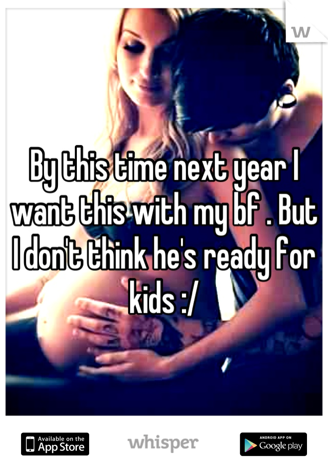 By this time next year I want this with my bf . But I don't think he's ready for kids :/