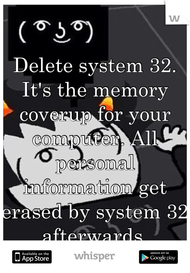 Delete system 32. It's the memory coverup for your computer. All personal information get erased by system 32 afterwards.