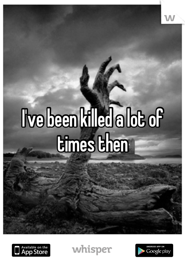 I've been killed a lot of times then