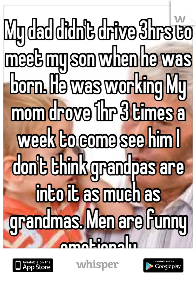 My dad didn't drive 3hrs to meet my son when he was born. He was working My mom drove 1hr 3 times a week to come see him I don't think grandpas are into it as much as grandmas. Men are funny emotionaly