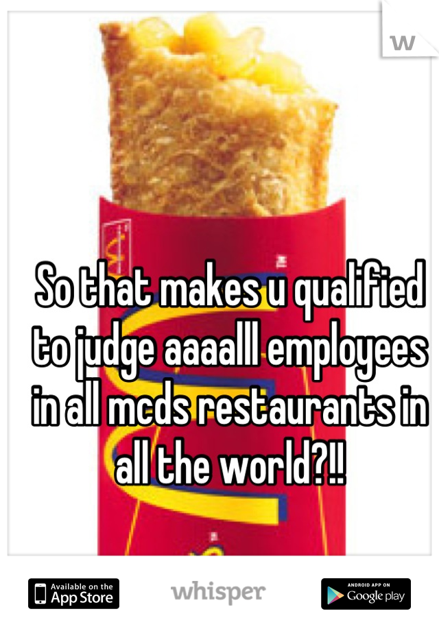 So that makes u qualified to judge aaaalll employees in all mcds restaurants in all the world?!!