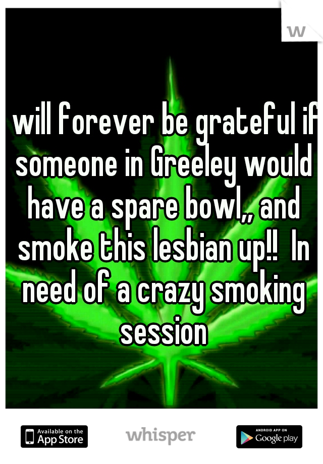I will forever be grateful if someone in Greeley would have a spare bowl,, and smoke this lesbian up!!  In need of a crazy smoking session