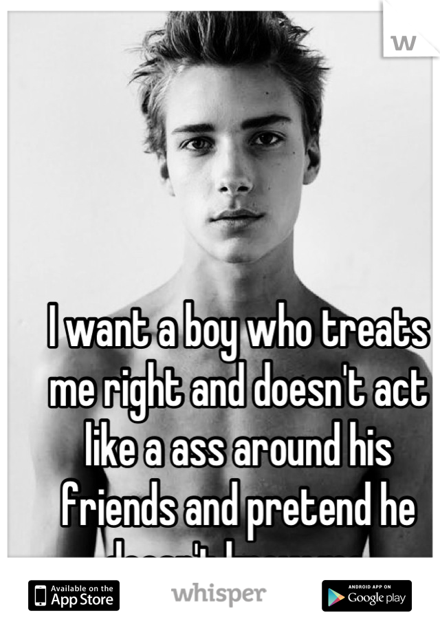 I want a boy who treats me right and doesn't act like a ass around his friends and pretend he doesn't know me 