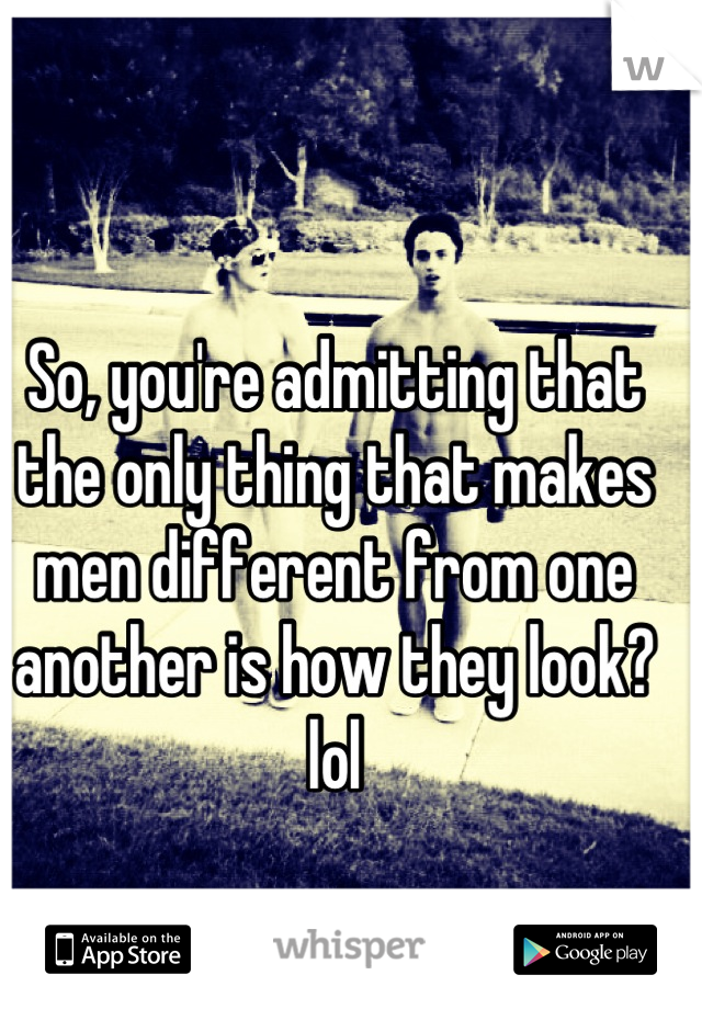 So, you're admitting that the only thing that makes men different from one another is how they look? lol