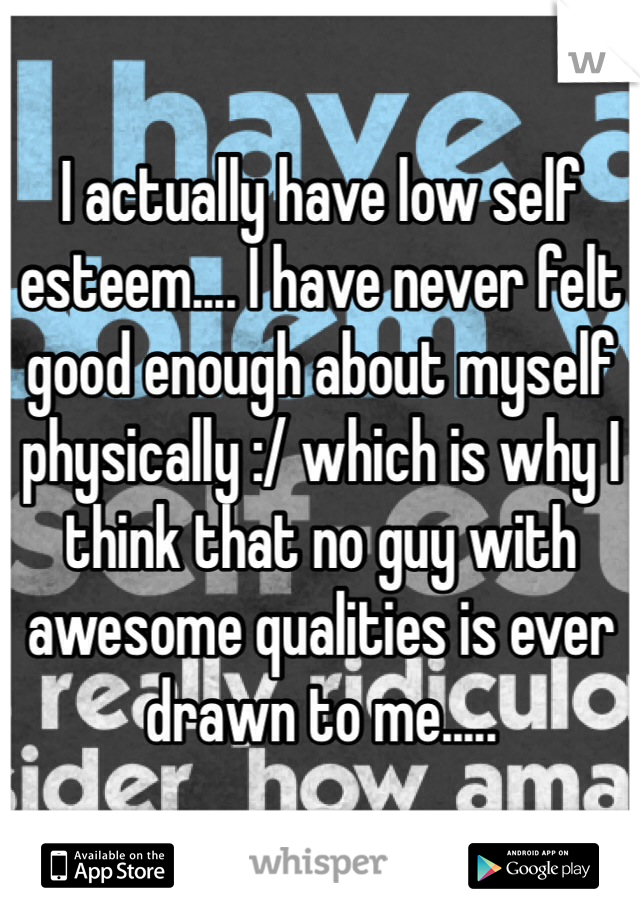 I actually have low self esteem.... I have never felt good enough about myself physically :/ which is why I think that no guy with awesome qualities is ever drawn to me..... 