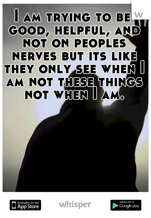 I am trying to be good, helpful, and not on peoples nerves but its like they only see when I am not these things not when I am.