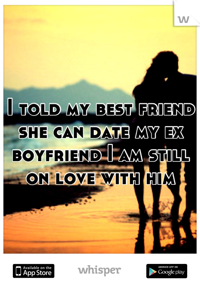 I told my best friend she can date my ex boyfriend I am still on love with him
