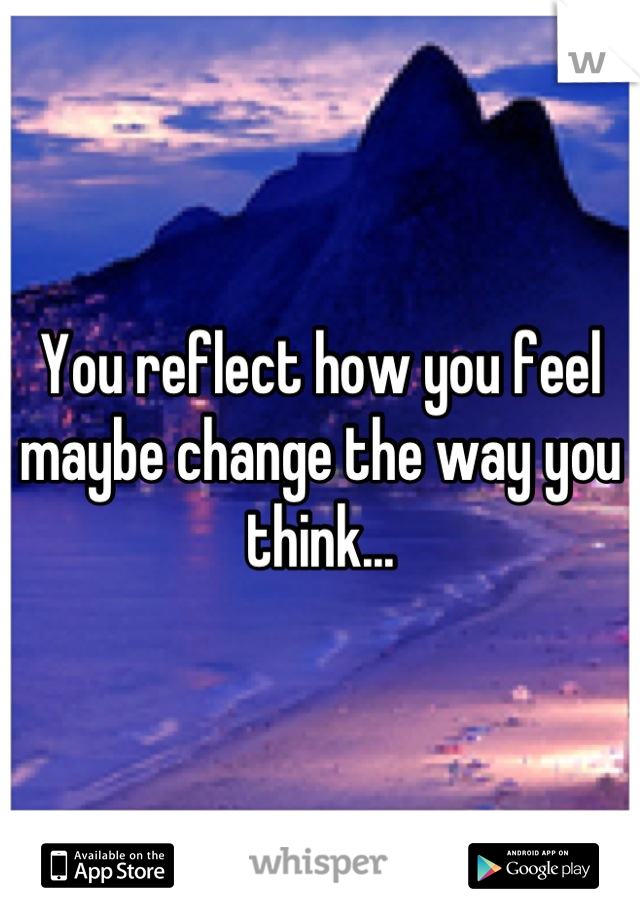You reflect how you feel maybe change the way you think...