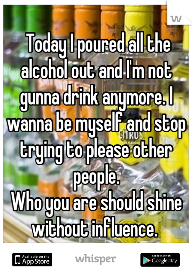  Today I poured all the alcohol out and I'm not gunna drink anymore. I wanna be myself and stop trying to please other people. 
Who you are should shine without influence. 