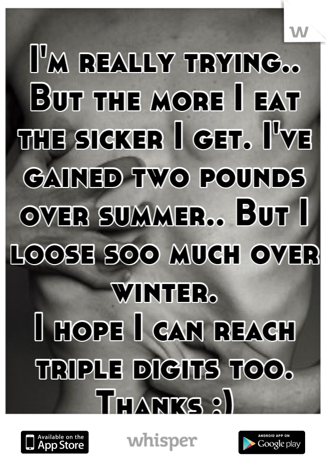 I'm really trying.. But the more I eat the sicker I get. I've gained two pounds over summer.. But I loose soo much over winter. 
I hope I can reach triple digits too. 
Thanks :)