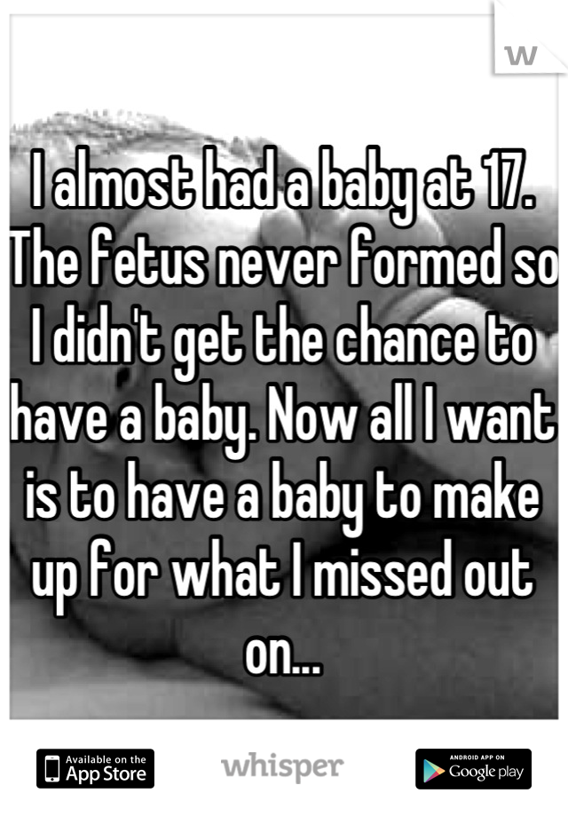 I almost had a baby at 17. The fetus never formed so I didn't get the chance to have a baby. Now all I want is to have a baby to make up for what I missed out on...