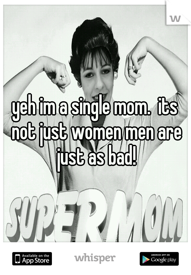 yeh im a single mom.  its not just women men are just as bad!