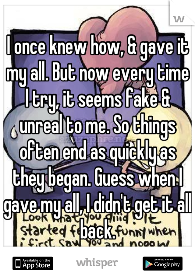 I once knew how, & gave it my all. But now every time I try, it seems fake & unreal to me. So things often end as quickly as they began. Guess when I gave my all, I didn't get it all back.