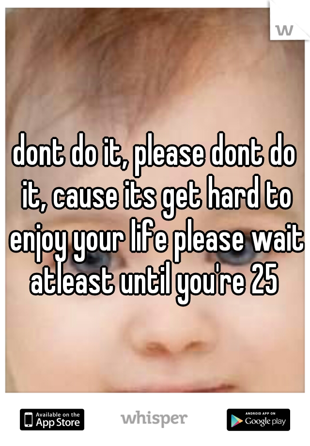 dont do it, please dont do it, cause its get hard to enjoy your life please wait atleast until you're 25 