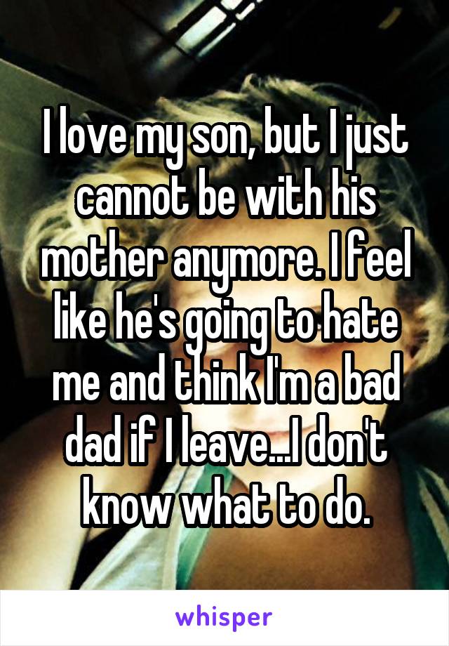 I love my son, but I just cannot be with his mother anymore. I feel like he's going to hate me and think I'm a bad dad if I leave...I don't know what to do.