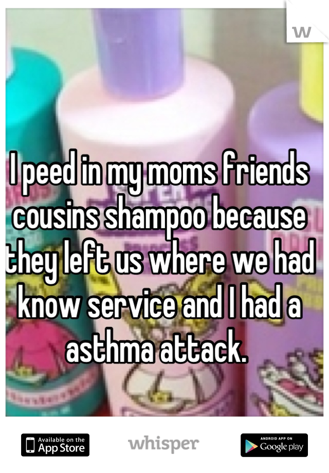 I peed in my moms friends cousins shampoo because they left us where we had know service and I had a asthma attack. 