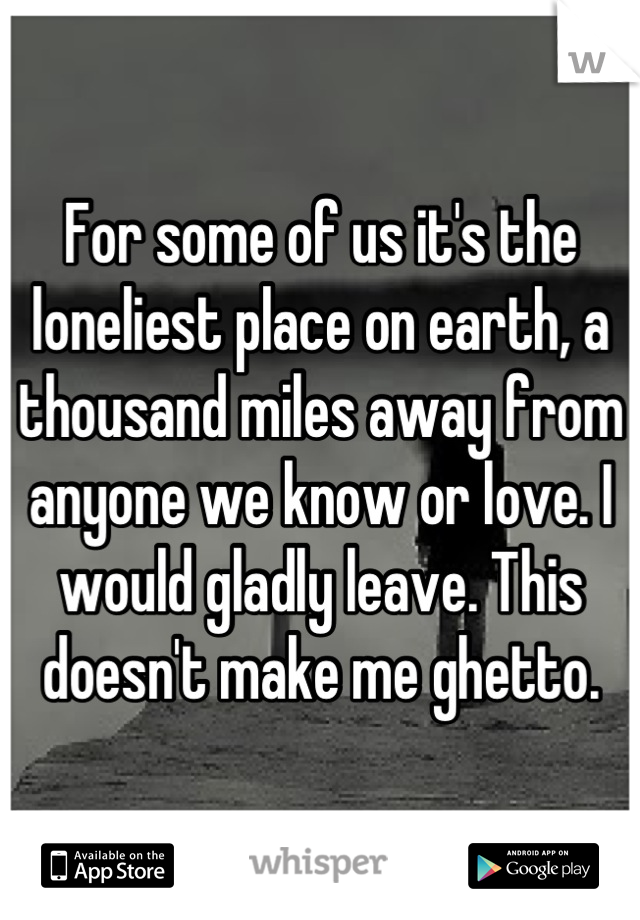 For some of us it's the loneliest place on earth, a thousand miles away from anyone we know or love. I would gladly leave. This doesn't make me ghetto.