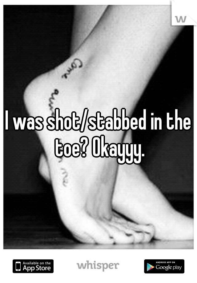 I was shot/stabbed in the toe? Okayyy.