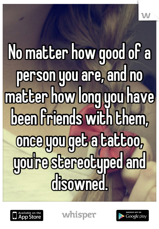 No matter how good of a person you are, and no matter how long you have been friends with them, once you get a tattoo, you're stereotyped and disowned.