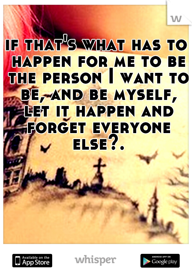 if that's what has to happen for me to be the person I want to be, and be myself, let it happen and forget everyone else?.