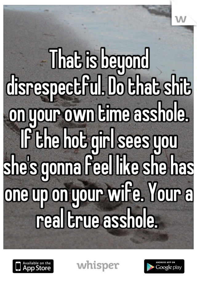 That is beyond disrespectful. Do that shit on your own time asshole. If the hot girl sees you she's gonna feel like she has one up on your wife. Your a real true asshole. 