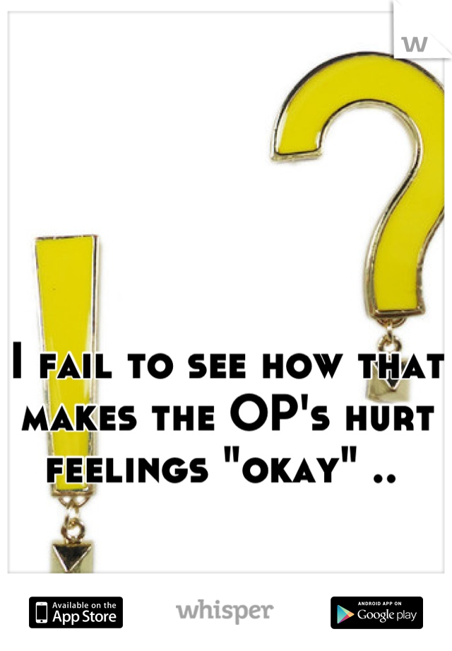 I fail to see how that makes the OP's hurt feelings "okay" .. 